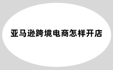 亚马逊跨境电商怎样开店