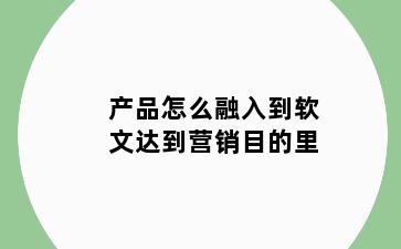 产品怎么融入到软文达到营销目的里