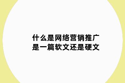 什么是网络营销推广是一篇软文还是硬文