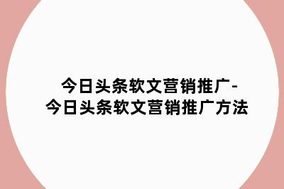 今日头条软文营销推广-今日头条软文营销推广方法