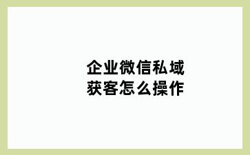 企业微信私域获客怎么操作