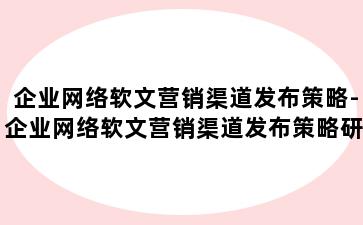 企业网络软文营销渠道发布策略-企业网络软文营销渠道发布策略研究