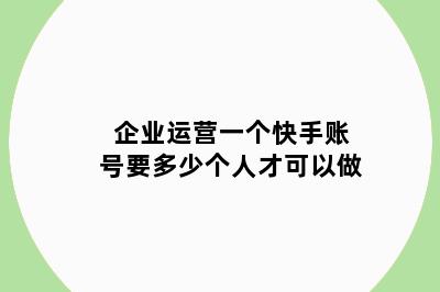 企业运营一个快手账号要多少个人才可以做