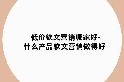 低价软文营销哪家好-什么产品软文营销做得好