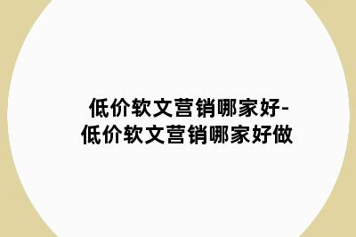 低价软文营销哪家好-低价软文营销哪家好做