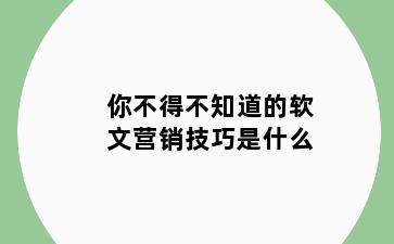 你不得不知道的软文营销技巧是什么