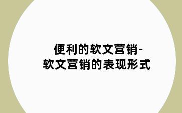 便利的软文营销-软文营销的表现形式