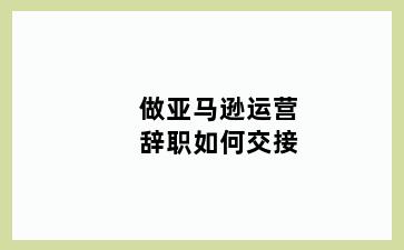 做亚马逊运营辞职如何交接