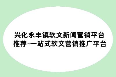 兴化永丰镇软文新闻营销平台推荐-一站式软文营销推广平台