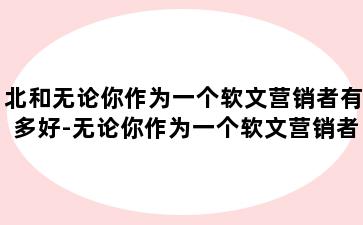 北和无论你作为一个软文营销者有多好-无论你作为一个软文营销者有多好英文