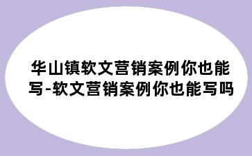 华山镇软文营销案例你也能写-软文营销案例你也能写吗