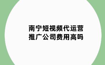 南宁短视频代运营推广公司费用高吗