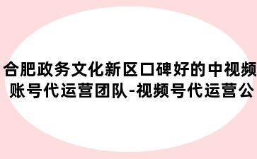 合肥政务文化新区口碑好的中视频账号代运营团队-视频号代运营公司