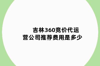 吉林360竞价代运营公司推荐费用是多少