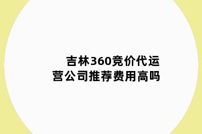 吉林360竞价代运营公司推荐费用高吗