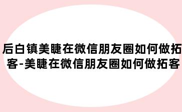 后白镇美睫在微信朋友圈如何做拓客-美睫在微信朋友圈如何做拓客呢