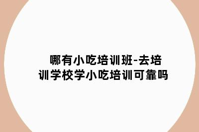 哪有小吃培训班-去培训学校学小吃培训可靠吗