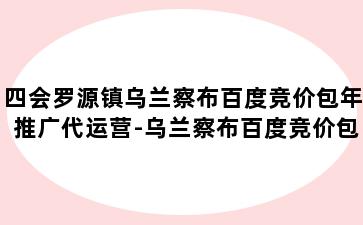 四会罗源镇乌兰察布百度竞价包年推广代运营-乌兰察布百度竞价包年推广代运营