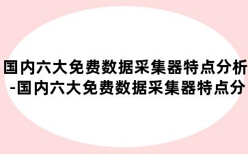 国内六大免费数据采集器特点分析-国内六大免费数据采集器特点分析报告