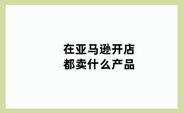 在亚马逊开店都卖什么产品