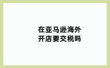 在亚马逊海外开店要交税吗