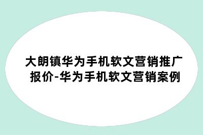 大朗镇华为手机软文营销推广报价-华为手机软文营销案例