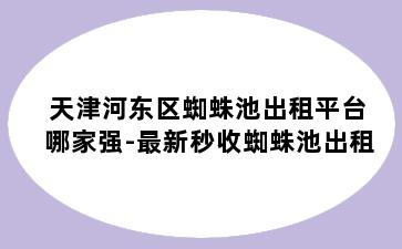 天津河东区蜘蛛池出租平台哪家强-最新秒收蜘蛛池出租