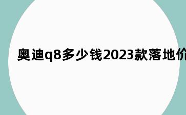 奥迪q8多少钱2023款落地价