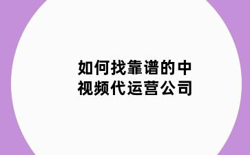 如何找靠谱的中视频代运营公司