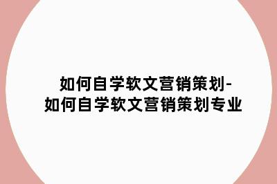 如何自学软文营销策划-如何自学软文营销策划专业