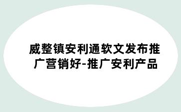 威整镇安利通软文发布推广营销好-推广安利产品