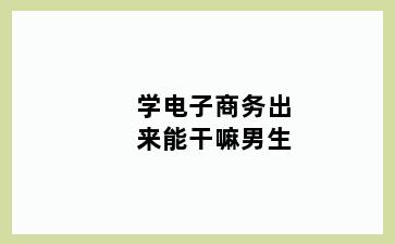 学电子商务出来能干嘛男生