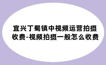 宜兴丁蜀镇中视频运营拍摄收费-视频拍摄一般怎么收费