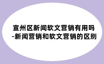 宣州区新闻软文营销有用吗-新闻营销和软文营销的区别