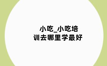 小吃_小吃培训去哪里学最好