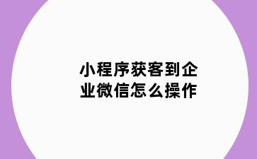 小程序获客到企业微信怎么操作