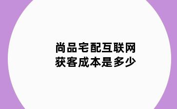 尚品宅配互联网获客成本是多少