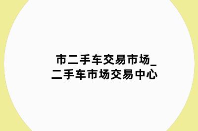 市二手车交易市场_二手车市场交易中心