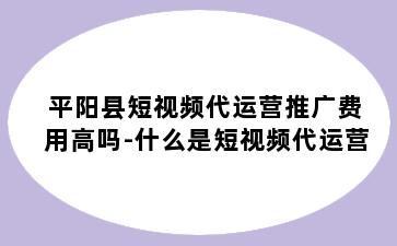 平阳县短视频代运营推广费用高吗-什么是短视频代运营