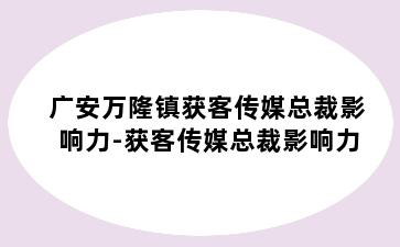 广安万隆镇获客传媒总裁影响力-获客传媒总裁影响力