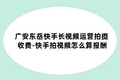 广安东岳快手长视频运营拍摄收费-快手拍视频怎么算报酬