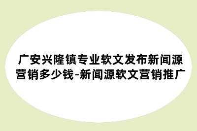 广安兴隆镇专业软文发布新闻源营销多少钱-新闻源软文营销推广