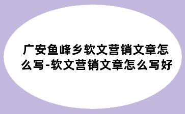 广安鱼峰乡软文营销文章怎么写-软文营销文章怎么写好