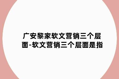 广安黎家软文营销三个层面-软文营销三个层面是指