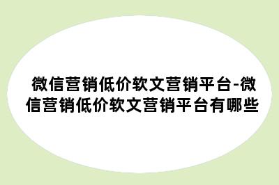 微信营销低价软文营销平台-微信营销低价软文营销平台有哪些