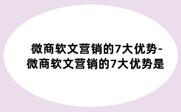 微商软文营销的7大优势-微商软文营销的7大优势是