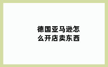 德国亚马逊怎么开店卖东西