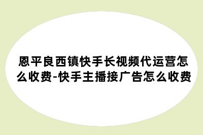 恩平良西镇快手长视频代运营怎么收费-快手主播接广告怎么收费