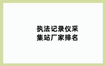 执法记录仪采集站厂家排名