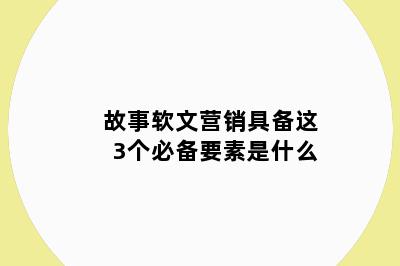 故事软文营销具备这3个必备要素是什么